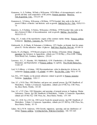 Kanazawa, A., S. Teshima, M.Endo y M.Kayama, 1978 Effects of eicosapentaenoic acid on
growth and fatty acid composition of the prawn, Penaeus japonicus. Mem.Fac.
Fish.,Kagoshima Univ., 27(1):35–40
Kanazawa,A., S.Tokiwa, M.Kayama y M.Hirata, 1977b Essential fatty acids in the diet of
prawn-I Effects of linoleic and linolenic acid on growth. Bull.Jap.Soc.Sci. Fish., 43(9):1111-
14
Knazawa, A., S.Teshima, S.Tokiwa, M.Kayama y M.Hirata, 1979b Essential fatty acids in the
diet of prawn-II Effect of docosahexaenoic acid on growth. Bull.Jap. Soc.Sci.Fish.,
45(9):1151-53
King, J.E., A study of the reporductive organs of the common marine shrimp, Penaeus setiferus
(Linnaeus). Biol.Bull., Lancaster, Pa., 94(3):244-62
Kitabayashi, K., K.Shudo, K.Nakamura y S.Ishikawa, 1971 Studies on formula feed for umura
prawn II. -On the utilization values of glucose. Bull.Tokai Reg.Fish. Res.Lab., 65:109-18
Kurata, H. y K,Shigeno, 1979 Recent progress in the farming of Kuruma shrimp (Penaeus
japonicus) En Advances in Aguaculture, editado por T.V.R.Pillay y Wm.A.Dill. Fishing
News Books Ltd., Farnham, Inglaterra,: 258-68
Lawrence, A.L., Y. Akamine, B.S. Middleditch, G.W. Chamberlain y D. Hutchins, 1980
Maturation and Reproduction of Penaeus setiferus in captivity. Proc.World Maricu.Soc.,
11:481-87
Leal, S.,E.Alfonso y A.Gainza, 1985 Recomendaciones sobre la alimentación de larvas de
camarones Penaeus notialis y P. schmitti en cultivo. Rev.Inv.Mar. Cuba, VI(1): 87–93
Lee, D.L., 1971 Studies on the protein utilization related to growth in Penaeus monodon
Fabricius. Aquiculture, 1(4):1–3
Liao, I.C. y N.H. Chao, 1983 Hatchery and grow-out: penaeid prawns. En CRC Handbook of
Mariculture, Volume I, Crustacean Aquaculture, editado por J.P.Mc.Vey. CRC Press,
Inc.,Boca Ratón, Florida,: 161-68
Liao, I.C. e Y.P. Chen, 1983 Maturation and spawning of penaeid prawns in Tungkang Marine
Laboratory, Taiwan. En CRC Handbook of Mariculture, Volume I, Crustacean Aquaculture,
editado por J.P.Mc.Vey. CRC Press, Inc., Boca Ratón, Florida,: 155–160
Liao, I.C., H.M. Su y J.H. Lin, 1983 Larval Foods for penaeid prawns. En CRC Handbook of
Mariculture, Volume I, Crustacean Aquaculture, editado por J.P. McVey. CRC.Press, Inc.,
Boca Ratón, Florida,: 43–70
Lidner, M.J.y W.W. Anderson, 1956 Growth, migrations, spawning and size distribution of
shrimp Penaeus setiferus. U.S.Dep.Int.Fish, Wild.Serv.Fish.Bull., 106: 555–645
 