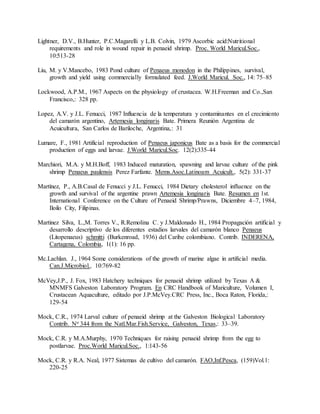 Lightner, D.V., B.Hunter, P.C.Magarelli y L.B. Colvin, 1979 Ascorbic acid:Nutritional
requirements and role in wound repair in penaeid shrimp. Proc. World Maricul.Soc.,
10:513-28
Liu, M. y V.Mancebo, 1983 Pond culture of Penaeus monodon in the Philippines, survival,
growth and yield using commercially formulated feed. J.World Maricul. Soc., 14: 75–85
Lockwood, A.P.M., 1967 Aspects on the physiology of crustacea. W.H.Freeman and Co.,San
Francisco,: 328 pp.
Lopez, A.V. y J.L. Fenucci, 1987 Influencia de la temperatura y contaminantes en el crecimiento
del camarón argentino, Artemesia longinaris Bate. Primera Reunión Argentina de
Acuicultura, San Carlos de Bariloche, Argentina,: 31
Lumare, F., 1981 Artificial reproduction of Penaeus japonicus Bate as a basis for the commercial
production of eggs and larvae. J.World Maricul.Soc. 12(2):335-44
Marchiori, M.A. y M.H.Boff, 1983 Induced maturation, spawning and larvae culture of the pink
shrimp Penaeus paulensis Perez Farfante. Mems.Asoc.Latinoam Acuicult., 5(2): 331-37
Martínez, P., A.B.Casal de Fenucci y J.L. Fenucci, 1984 Dietary cholesterol influence on the
growth and survival of the argentine prawn Artemesia longinaris Bate. Resumen en 1st.
International Conference on the Culture of Penaeid Shrimp/Prawns, Diciembre 4–7, 1984,
Iloilo City, Filipinas.
Martinez Silva, L.,M. Torres V., R.Remolina C. y J.Maldonado H., 1984 Propagación artificial y
desarrollo descriptivo de los diferentes estadios larvales del camarón blanco Penaeus
(Litopenaeus) schmitti (Burkenroad, 1936) del Caribe colombiano. Contrib. INDERENA,
Cartagena, Colombia, 1(1): 16 pp.
Mc.Lachlan. J., 1964 Some considerations of the growth of marine algae in artificial media.
Can.J.Microbiol., 10:769-82
McVey,J.P., J. Fox, 1983 Hatchery techniques for penaeid shrimp utilized by Texas A &
MNMFS Galveston Laboratory Program. En CRC Handbook of Mariculture, Volumen I,
Crustacean Aquaculture, editado por J.P.McVey.CRC Press, Inc., Boca Raton, Florida,:
129-54
Mock, C.R., 1974 Larval culture of penaeid shrimp at the Galveston Biological Laboratory
Contrib. No 344 from the Natl.Mar.Fish.Service, Galveston, Texas,: 33–39.
Mock, C.R. y M.A.Murphy, 1970 Techniques for raising penaeid shrimp from the egg to
postlarvae. Proc.World Maricul.Soc., 1:143-56
Mock, C.R. y R.A. Neal, 1977 Sistemas de cultivo del camarón. FAO,Inf.Pesca, (159)Vol.1:
220-25
 