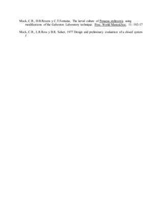 Mock, C.R., D.B.Revera y C.T.Fontaine, The larval culture of Penaeus stylirostris using
modifications of the Galveston Laboratory technique. Proc. World Maricul.Soc, 11: 102-17
Mock, C.R., L.R.Ross y B.R. Salser, 1977 Design and preliminary evaluation of a closed system
f
 