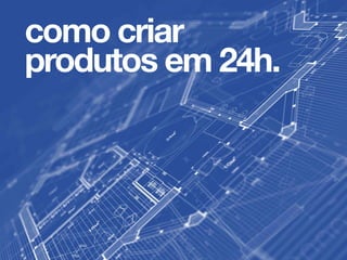 como criar
produtos em 24h.
 
