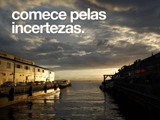 comece pelas
incertezas.
 