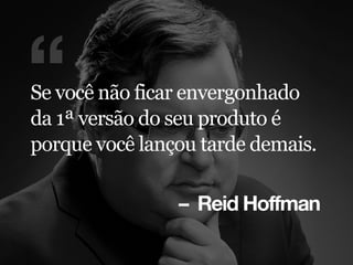 – Reid Hoffman
“Se você não ficar envergonhado
da 1ª versão do seu produto é
porque você lançou tarde demais.
 