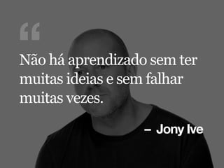 – Jony Ive
“Não há aprendizado sem ter
muitas ideias e sem falhar
muitas vezes.
 