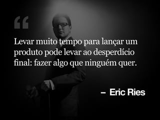 – Eric Ries
“Levar muito tempo para lançar um
produto pode levar ao desperdício
final: fazer algo que ninguém quer.
 