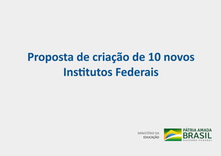Proposta de criação de 10 novos
Institutos Federais
MINISTÉRIO DA
EDUCAÇÃO
 