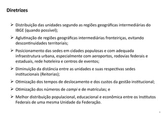 3
 Distribuição das unidades segundo as regiões geográficas intermediárias do
IBGE (quando possível);
 Aglutinação de regiões geográficas intermediárias fronteiriças, evitando
descontinuidades territoriais;
 Posicionamento das sedes em cidades populosas e com adequada
infraestrutura urbana, especialmente com aeroportos, rodovias federais e
estaduais, rede hoteleira e centros de eventos;
 Diminuição da distância entre as unidades e suas respectivas sedes
institucionais (Reitorias);
 Otimização dos tempos de deslocamento e dos custos da gestão institucional;
 Otimização dos números de campi e de matrículas; e
 Melhor distribuição populacional, educacional e econômica entre os Institutos
Federais de uma mesma Unidade da Federação.
Diretrizes
 