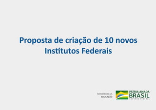Proposta de criação de 10 novos
Institutos Federais
MINISTÉRIO DA
EDUCAÇÃO
 