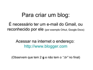 Para criar um blog:
É necessário ter um e-mail do Gmail, ou
reconhecido por ele (por exemplo Orkut, Google Docs)
Acessar na internet o endereço:
http://www.blogger.com
(Observem que tem 2 g e não tem o “.br” no final)
 