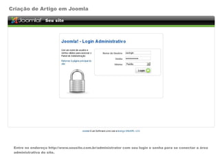 Criação de Artigo em Joomla




 Entre no endereço http://www.seusite.com.br/administrator com seu login e senha para se conectar a área
 administrativa do site.
 