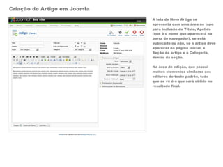 Criação de Artigo em Joomla
                              A tela de Novo Artigo se
                              apresenta com uma área no topo
                              para inclusão do Título, Apelido
                              (que é o nome que aparecerá na
                              barra do navegador), se está
                              publicado ou não, se o artigo deve
                              aparecer na página inicial, a
                              Seção do artigo e a Categoria,
                              dentro da seção.

                              Na área de edição, que possui
                              muitos elementos similares aos
                              editores de texto padrão, tudo
                              que se vê é o que será obtido no
                              resultado final.
 