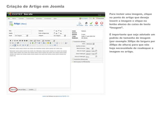 Criação de Artigo em Joomla
                              Para incluir uma imagem, clique
                              no ponto do artigo que deseja
                              inserir a imagem e clique no
                              botão abaixo da caixa de texto
                              “Imagem”.

                              É importante que seja adotado um
                              padrão de tamanho de imagem
                              (por exemplo 300px de largura por
                              200px de altura) para que não
                              haja necessidade de readequar a
                              imagem no artigo.
 
