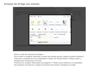 Criação de Artigo em Joomla




       Esta é a tela de seleção de imagem.
       Para incluir a imagem, selecione a pasta que deseja gravar, clique no botão “Arquivo”,
       selecione a imagem de seu computador e clique em “Iniciar Envio”. Clique sobre a
       imagem que irá aparecer na área.
       Preencha os campos “Descrição da Imagem” e “Título” para melhorar os resultados
       das imagens nas buscas e clique em Inserir para incluir a imagem no artigo.
 