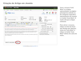 Criação de Artigo em Joomla

                              Com o recurso “Leia
                              Mais” os artigos
                              apresentados na página
                              principal do website ou
                              da categoria específica
                              apresentarão um resumo
                              e o botão “Leia Mais”. É
                              muito útil para artigos
                              extensos

                              Para ativar o recurso,
                              clique no final da frase
                              que deseja que apareça
                              antes do “Leia Mais” e
                              clique no botão “Leia
                              Mais” abaixo da caixa de
                              texto.
 