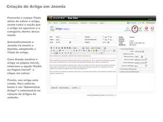 Criação de Artigo em Joomla

Preencha o campo Título
antes de salvar o artigo,
assim como a seção que
o artigo irá aparecer e a
categoria, dentro dessa
seção.

Automaticamente o
Joomla irá inserir o
Apelido, adaptando o
Título do artigo.

Caso deseje mostrar o
artigo na página inicial,
selecione a opção “Exibir
na Página Inicial” e
clique em salvar.

Pronto, seu artigo está
criado. Para editá-lo,
basta ir em “Administrar
Artigo” e selecioná-lo na
relação de artigos do
website.
 