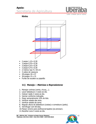 Apoio:
Secretaria de Agricultura
BR – 050 Km 164 – Próximo ao Posto Caxuxa (Borgico)
Telefones: (34) 3311-5252 - (34) 3311-5484 - (34) 9195-8525
12
Ninho
• 2 peças 1,10 x 0,30
• 3 peças 0,70 x 0,30
• 2 peças 0,35 x 0,30
• 2 peças 0,75 x 0,30
• 2 metros ripa 4 x 50 cm
• 3 cabos de vassoura
• 28 pregos 18 x 27
• 36 pregos 15 x 15
• Fundo de eucatex ou papelão
11) Manejo – Matrizes e Reprodutores
1. Manejar cortinas (vento, chuva,...).
2. Lavar bebedouro 2 vezes ao dia.
3. Colocar ração 2 vezes ao dia.
4. Vacinar conforme indicação.
5. Pesar semanalmente 10% do lote.
6. Verificar estado das aves.
7. Verificar estado da cama.
8. Regular altura do bebedouro (costas) e comedouro (peito).
9. Vermifugar com 60 dias.
10.Passar veneno para piolhos/carrapatos (se precisar).
11.Recolher ovos 5 vezes ao dia.
 