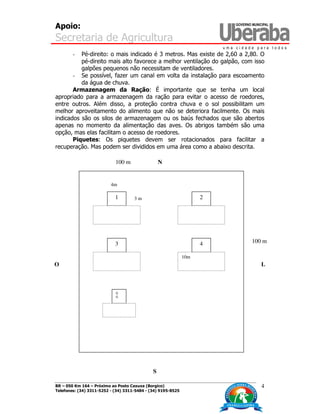 Apoio:
Secretaria de Agricultura
BR – 050 Km 164 – Próximo ao Posto Caxuxa (Borgico)
Telefones: (34) 3311-5252 - (34) 3311-5484 - (34) 9195-8525
4
- Pé-direito: o mais indicado é 3 metros. Mas existe de 2,60 a 2,80. O
pé-direito mais alto favorece a melhor ventilação do galpão, com isso
galpões pequenos não necessitam de ventiladores.
- Se possível, fazer um canal em volta da instalação para escoamento
da água de chuva.
Armazenagem da Ração: É importante que se tenha um local
apropriado para a armazenagem da ração para evitar o acesso de roedores,
entre outros. Além disso, a proteção contra chuva e o sol possibilitam um
melhor aproveitamento do alimento que não se deteriora facilmente. Os mais
indicados são os silos de armazenagem ou os baús fechados que são abertos
apenas no momento da alimentação das aves. Os abrigos também são uma
opção, mas elas facilitam o acesso de roedores.
Piquetes: Os piquetes devem ser rotacionados para facilitar a
recuperação. Mas podem ser divididos em uma área como a abaixo descrita.
1
43
2
G
G
10m
100 m
100 m
L
S
O
N
4m
3 m
 