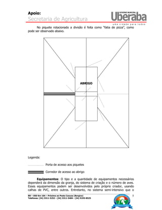 Apoio:
Secretaria de Agricultura
BR – 050 Km 164 – Próximo ao Posto Caxuxa (Borgico)
Telefones: (34) 3311-5252 - (34) 3311-5484 - (34) 9195-8525
5
No piquete rotacionado a divisão é feita como “fatia de pizza”, como
pode ser observado abaixo.
Legenda:
Porta de acesso aos piquetes
Corredor de acesso ao abrigo
Equipamentos: O tipo e a quantidade de equipamentos necessários
dependerá da dimensão da granja, do sistema de criação e o número de aves.
Esses equipamentos podem ser desenvolvidos pelo próprio criador, usando
calhas de PVC, entre outros. Entretanto, no sistema semi-intensivo que o
ABRIGO
 