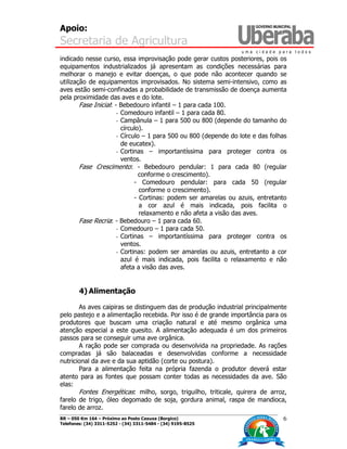 Apoio:
Secretaria de Agricultura
BR – 050 Km 164 – Próximo ao Posto Caxuxa (Borgico)
Telefones: (34) 3311-5252 - (34) 3311-5484 - (34) 9195-8525
6
indicado nesse curso, essa improvisação pode gerar custos posteriores, pois os
equipamentos industrializados já apresentam as condições necessárias para
melhorar o manejo e evitar doenças, o que pode não acontecer quando se
utilização de equipamentos improvisados. No sistema semi-intensivo, como as
aves estão semi-confinadas a probabilidade de transmissão de doença aumenta
pela proximidade das aves e do lote.
Fase Inicial: - Bebedouro infantil – 1 para cada 100.
- Comedouro infantil – 1 para cada 80.
- Campânula – 1 para 500 ou 800 (depende do tamanho do
círculo).
- Círculo – 1 para 500 ou 800 (depende do lote e das folhas
de eucatex).
- Cortinas – importantíssima para proteger contra os
ventos.
Fase Crescimento: - Bebedouro pendular: 1 para cada 80 (regular
conforme o crescimento).
- Comedouro pendular: para cada 50 (regular
conforme o crescimento).
- Cortinas: podem ser amarelas ou azuis, entretanto
a cor azul é mais indicada, pois facilita o
relaxamento e não afeta a visão das aves.
Fase Recria: - Bebedouro – 1 para cada 60.
- Comedouro – 1 para cada 50.
- Cortinas – importantíssima para proteger contra os
ventos.
- Cortinas: podem ser amarelas ou azuis, entretanto a cor
azul é mais indicada, pois facilita o relaxamento e não
afeta a visão das aves.
4) Alimentação
As aves caipiras se distinguem das de produção industrial principalmente
pelo pastejo e a alimentação recebida. Por isso é de grande importância para os
produtores que buscam uma criação natural e até mesmo orgânica uma
atenção especial a este quesito. A alimentação adequada é um dos primeiros
passos para se conseguir uma ave orgânica.
A ração pode ser comprada ou desenvolvida na propriedade. As rações
compradas já são balaceadas e desenvolvidas conforme a necessidade
nutricional da ave e da sua aptidão (corte ou postura).
Para a alimentação feita na própria fazenda o produtor deverá estar
atento para as fontes que possam conter todas as necessidades da ave. São
elas:
Fontes Energéticas: milho, sorgo, triguilho, triticale, quirera de arroz,
farelo de trigo, óleo degomado de soja, gordura animal, raspa de mandioca,
farelo de arroz.
 