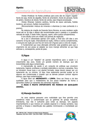 Apoio:
Secretaria de Agricultura
BR – 050 Km 164 – Próximo ao Posto Caxuxa (Borgico)
Telefones: (34) 3311-5252 - (34) 3311-5484 - (34) 9195-8525
7
Fontes Protéicas: As fontes protéicas para aves são de origem vegetal:
farelo de soja, farelo de algodão, farelo de amendoim, farelo de girassol, farelo
de glúten, levedura de álcool, farelo de canola, soja integral processada.
Fontes Minerais: Calcário calcítico, farinha de ossos calcinada, fosfato
bicálcico, sal comum, fosfato monoamônico
Micronutrientes: mistura de minerais e vitaminas (o mais conhecido é o
premix).
No sistema de criação da Fazenda Serra Morena, as aves recebem ração
inicial até os 36 dias e depois são encaminhadas para o pastejo e a gradativa
retirada da ração. É dado milho, legume, capim, entre outros complementos.
A ave adulta come em média 120 gramas de ração/dia.
Se a ave é alimentada apenas com ração, a final dos 120 dias a ave
consome 10 kg de ração. Intercalando-se ração, milhos e outros complementos,
o consumo de ração por ave fica em torno de 6 Kg/ave para o ciclo de criação.
É fundamental que essa alteração alimentar seja gradativa para que o
organismo da ave possa se adaptar ao novo manejo alimentar se que haja
estresse e, conseqüente, perda de peso.
5) Água
A água é um “detalhe” de grande importância para a saúde e o
crescimento das aves. Existe um grande número de doenças que são
transmitidas pela água contaminada.
A manutenção da saúde é um conjunto de práticas que envolvem
isolamento, higiene, profilaxia e combate sistemático a vermes e parasitas. Para
se introduzir novas aves a um plantel formado, essas devem passar por um
isolamento de, no mínimo, 10 dias. Esse isolamento permite avaliar se há
alguma ave contaminada e impedir que as demais possam contrair alguma
doença, caso haja contaminações.
A água deve ser ABUNDANTE e LIMPA. Deve ser fresca e de boa
qualidade para que o metabolismo da ave possa trabalhar de forma a
aproveitar melhor os nutrientes dos alimentos ingeridos.
A ÁGUA É MUITO IMPORTANTE NO MANEJO DE QUALQUER
ANIMAL.
6) Manejo Sanitário
As aves caipiras possuem uma rusticidade que lhes permite uma
resistência maior a contaminação que as galinhas de granja industrial.
Entretanto, isso não é suficiente para evitar as doenças. Um aspecto
importantíssimo e que merece um cuidado especial é o manejo sanitário. Isso
permite a limpeza e desinfecção dos galpões minimizando a mortalidade por
doenças.
 