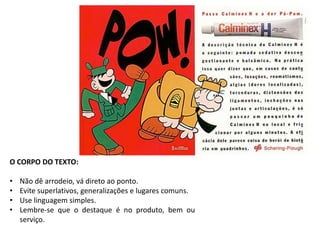 O CORPO DO TEXTO: 
• Não dê arrodeio, vá direto ao ponto. 
• Evite superlativos, generalizações e lugares comuns. 
• Use linguagem simples. 
• Lembre-se que o destaque é no produto, bem ou 
serviço. 
 