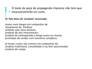 O texto da peça de propaganda impressa não tem que 
necessariamente ser curto. 
A) Pela ótica do “produto” anunciado. 
textos mais longos em campanhas de: 
lançamento de Produto; 
produto com novo atributo; 
produto de alto investimento; 
produto de contrapartida a longo prazo ou incerta; 
promoção de vendas com mecânica complexa. 
Já textos curtos são comuns em campanhas de: 
produto tradicional, consolidado e/ou bem posicionado; 
produto do varejo. 
 