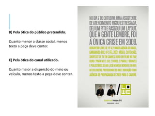 B) Pela ótica do público pretendido. 
Quanto menor a classe social, menos 
texto a peça deve conter. 
C) Pela ótica do canal utilizado. 
Quanto maior a dispersão do meio ou 
veículo, menos texto a peça deve conter. 
 