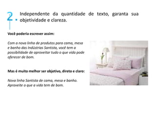 Independente da quantidade de texto, garanta sua 
objetividade e clareza. 
Você poderia escrever assim: 
Com a nova linha de produtos para cama, mesa 
e banho das Indústrias Santista, você tem a 
possibilidade de aproveitar tudo o que vida pode 
oferecer de bom. 
Mas é muito melhor ser objetivo, direto e claro: 
Nova linha Santista de cama, mesa e banho. 
Aproveite o que a vida tem de bom. 
 