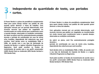 Independente da quantidade de texto, use períodos 
curtos. 
O Prever Renda é o plano de previdência complementar 
ideal para quem deseja manter seu padrão de vida 
quando quiser diminuir o ritmo de trabalho. Com 
aplicações mensais por um período determinado, você 
acumula recursos que podem ser resgatados ou 
transformados em renda mensal para recebimento como 
e quando desejar, observadas as condições contratadas. 
Ao aderir ao plano você fica automaticamente protegido 
durante o período de contribuição em caso de morte 
e/ou invalidez, dependendo das coberturas que você 
escolher. Você decide entre as modalidades PGBL e 
VGBL, de acordo com o seu tipo de declaração de 
Imposto de Renda e o regime tributário Progressivo ou 
Regressivo. Você pode escolher os fundos de 
investimento de acordo com o seu perfil: conservador 
(100% Renda Fixa) ou moderado (30% Renda Variável e 
70% Renda Fixa). 
O Prever Renda é o plano de previdência complementar ideal 
para quem deseja manter seu padrão de vida quando quiser 
diminuir o ritmo de trabalho. 
Com aplicações mensais por um período determinado, você 
acumula recursos que podem ser resgatados ou transformados 
em renda mensal para recebimento como e quando desejar, 
observadas as condições contratadas. 
Ao aderir ao plano, você fica automaticamente protegido 
durante o 
período de contribuição em caso de morte e/ou invalidez, 
dependendo das coberturas que você escolher. 
Você decide entre as modalidades PGBL e VGBL, de acordo com 
o seu tipo de declaração de Imposto de Renda e o regime 
tributário Progressivo ou Regressivo. 
Você pode escolher os fundos de investimento de acordo com o 
seu perfil: conservador (100% Renda Fixa) ou moderado (30% 
Renda Variável e 70% Renda Fixa). 
 