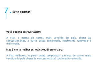 Evite apostos 
Você poderia escrever assim: 
A Fiat, a marca de carros mais vendida do país, chega às 
concessionárias, a partir dessa temporada, totalmente renovada e 
melhorada. 
Mas é muito melhor ser objetivo, direto e claro: 
A Fiat melhorou. A partir dessa temporada, a marca de carros mais 
vendida do país chega às concessionárias totalmente renovada. 
 