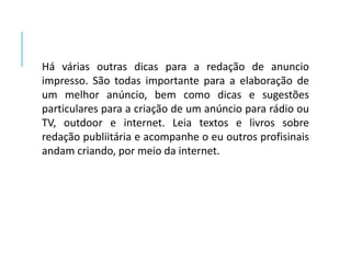 Há várias outras dicas para a redação de anuncio 
impresso. São todas importante para a elaboração de 
um melhor anúncio, bem como dicas e sugestões 
particulares para a criação de um anúncio para rádio ou 
TV, outdoor e internet. Leia textos e livros sobre 
redação publiitária e acompanhe o eu outros profisinais 
andam criando, por meio da internet. 
