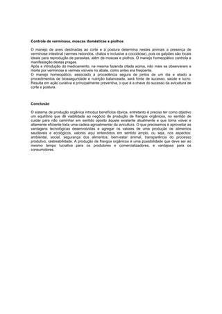 Controle de verminose, moscas domésticas e piolhos
O manejo de aves destinadas ao corte e à postura determina nestes animais a presença de
verminose intestinal (vermes redondos, chatos e inclusive a coccidiose), pois os galpões são locais
ideais para reprodução de parasitas, além de moscas e piolhos. O manejo homeopático controla a
manifestação destas pragas.
Após a introdução do medicamento, na mesma fazenda citada acima, não mais se observaram a
morte por verminose e vermes visíveis no abate, como antes era freqüente.
O manejo homeopático, associado à procedência segura de pintos de um dia e aliado a
procedimentos de biosseguridade e nutrição balanceada, será fonte de sucesso, saúde e lucro.
Resulta em ação curativa e principalmente preventiva, o que é a chave do sucesso da avicultura de
corte e postura.
Conclusão
O sistema de produção orgânica introduz benefícios óbvios, entretanto é preciso ter como objetivo
um equilíbrio que dê viabilidade ao negócio de produção de frangos orgânicos, no sentido de
cuidar para não caminhar em sentido oposto àquele existente atualmente e que torna viável e
altamente eficiente toda uma cadeia agroalimentar da avicultura. O que precisamos é aproveitar as
vantagens tecnológicas desenvolvidas e agregar os valores de uma produção de alimentos
saudáveis e ecológicos, valores aqui entendidos em sentido amplo, ou seja, nos aspectos:
ambiental, social, segurança dos alimentos, bem-estar animal, transparência do processo
produtivo, rastreabilidade. A produção de frangos orgânicos é uma possibilidade que deve ser ao
mesmo tempo lucrativa para os produtores e comercializadores, e vantajosa para os
consumidores.
 