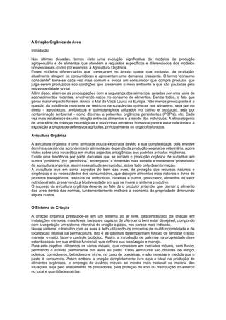 A Criação Orgânica de Aves
Introdução
Nas últimas décadas, temos visto uma evolução significativa de modelos de produção
agropecuária e de alimentos que atendem a requisitos específicos e diferenciados dos modelos
convencionais, como por exemplo, a Agricultura Orgânica.
Esses modelos diferenciados que começaram no âmbito quase que exclusivo da produção,
atualmente atingem os consumidores e apresentam uma demanda crescente. O termo "consumo
consciente" torna-se cada vez mais comum e evoca um consumidor que compra produtos que
julga serem produzidos sob condições que preservam o meio ambiente e que são pautadas pela
responsabilidade social.
Além disso, aliam-se as preocupações com a segurança dos alimentos, geradas por uma série de
acontecimentos recentes, envolvendo riscos no consumo de alimentos. Dentre todos, o fato que
gerou maior impacto foi sem dúvida o Mal da Vaca Louca na Europa. Não menos preocupante é a
questão da existência crescente de resíduos de substâncias químicas nos alimentos, seja por via
direta - agrotóxicos, antibióticos e quimioterápicos utilizados no cultivo e produção, seja por
contaminação ambiental - como dioxinas e poluentes orgânicos persistentes (POP's), etc. Cada
vez mais estabelece-se uma relação entre os alimentos e a saúde dos indivíduos. A etiopatogenia
de uma série de doenças neurológicas e endócrinas em seres humanos parece estar relacionada à
exposição a grupos de defensivos agrícolas, principalmente os organofosforados.
Avicultura Orgânica
A avicultura orgânica é uma atividade pouca explorada devido a sua complexidade, pois envolve
domínios da ciência agronômica (a alimentação depende da produção vegetal) e veterinária, agora
vistos sobre uma nova ótica em muitos aspectos antagônicos aos padrões avícolas modernas.
Existe uma tendência por parte daqueles que se iniciam n produção orgânica de substituir em
sumos “proibidos” por “permitidos”, enxergando a dimensão mais estreita e meramente produtivista
da agricultura orgânica, assim essa atitude se reproduz, sobre tudo pela desinformação.
A avicultura leva em conta aspectos do bem das aves, da proteção dos recursos naturais e
exigências e as necessidades dos consumidores, que desejam alimentos mais naturais e livres de
produtos transgênicos, resíduos de antibióticos, dioxinas e outros, procurando alimentos de valor
nutricional alto, preservando a biodiversidade em que se insere o sistema produtivo.
O sucesso da avicultura orgânica deve-se ao fato de o produtor entender que plantar o alimento
das aves dentro das normas, fundamentalmente melhora a economia da propriedade diminuindo
alguns custos.
O Sistema de Criação
A criação orgânica pressupõe-se em um sistema ao ar livre, descentralizado da criação em
instalações menores, mais leves, baratas e capazes de oferecer o bem estar desejável, compondo
com a vegetação um sistema intensivo de criação a pasto, nos parece mais indicada.
Nesse sistema, o trabalho com as aves é feito utilizando os conceitos de multifuncionalidade e de
localização relativa da permacultura. Isto é as galinhas desempenham função de fertilizar o solo,
manejar o mato, fazer o controle biológico. Assim, a introdução de galinhas na propriedade deve
estar baseada em sua análise funcional, que definirá sua localização e manejo.
Para este objetivo utilizamos os vários móveis, que consistem em cercados móveis, sem fundo,
permitindo o acesso permanente das aves ao pasto. Estas estruturas são dotadas de abrigo,
poleiros, comedouros, bebedouro e ninho, no caso de poedeiras, e são movidas à medida que o
pasto é consumido. Assim embora a criação completamente livre seja a ideal na produção de
alimentos orgânicos, o emprego de aviários móveis se mostra mais racional na maioria das
situações, seja pelo afastamento de predadores, pela proteção do solo ou distribuição do esterco
no local e quantidades certas.
 