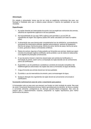 Alimentação
Em relação à alimentação, temos que ter em conta as exigências nutricionais das aves, sua
fisiologia e finalidade para que o sistema possa oferecer o máximo da qualidade do que ela
necessita.
Especificação:
1. As rações deverão ser balanceadas de acordo com as exigências nutricionais dos animais,
utilizando-se ingredientes orgânicos e de boa qualidade;
2. Na impossibilidade de que seja 100% orgânico será permitido o uso de 20% de
ingredientes de origem não orgânica (esses 20% serão calculados com base na matéria
seca);
3. A alimentação das aves deverá estar completamente livre de antibióticos, quimioterápicos,
promotores de crescimento artificiais, agentes anticoccidianos, resíduos de abatedouro
(farinha de sangue, farinha de penas, farinha de carne, farinha de ossos, farinha de carne
e ossos, gorduras e óleos) e aminoácidos sintéticos;
4. Restos de verdura, legumes e frutas poderão ser fornecidos aos animais, desde que sejam
oriundos de produção orgânica certificada, sendo proibido o uso de restos de restaurantes
e de vegetais de produções convencionais;
5. O uso de premix mineral e vitamínico deverá estar sob controle da Certificadora. A
formulação do premix, assim como a composição da ração deverão ser de conhecimento
prévio da Certificadora;
6. É permitido o uso de prebióticos e probióticos e produtos de exclusão competitiva não
OGM/transgênicos adicionados nas rações das aves ou fornecidos via água de bebida;
7. A água fornecida aos animais deverá ser de boa qualidade;
8. É proibido o uso de reservatórios de amianto, para a armazenagem de água;
9. Qualquer alteração dos ingredientes da ração deverá ser previamente comunicada à
Certificadora.
Incremento nutricional em aves de corte e crescimento para postura
A homeopatia nutre as aves para que exerçam sua função em total condição de saúde. Nas aves
de corte o Incremento Nutricional promove melhor aproveitamento do alimento, de forma a ampliar
a conversão alimentar, protegendo-as de doenças parasito-infecto-contagiosas. Nas aves de
postura gera o desenvolvimento corpóreo, preparando os órgãos reprodutivos para melhor
performance de postura.
 