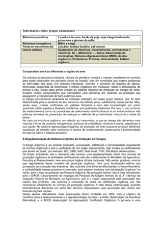 Informações sobre grupos alimentares
Alimentos protéicos Levedura de cana, farelo de soja, soja integral extrusada,
protenose e gérmen de milho
Alimentos energéticos Milho e sorgo
Fonte de macrominerais Calcário, fosfato bicálcio, sal comum
Outros aditivos Suplemento de vitaminas, macrominerais, aminoácidos e
vitaminas; DL – Metionina; L – lisina; Adsorventes de
micotoxinas; Manano-oligossacarídeos (MOS); Ácidos
orgânicos; Probióticos; Enzimas; Anti-oxidante; Selênio
orgânico.
Comparativo entre as diferentes criações de aves
Os avanços da avicultura industrial, obtidos na genética, nutrição e manejo, resultaram em animais
para abate produzidos em períodos curtos de criação, mas em condições que trazem problemas
ao bem-estar das aves. Em criações intensivas, ocorrem o aumento de reações de pânico,
diminuição exagerada da locomoção e efeitos negativos em músculos, ossos e articulações de
pernas e pés. Esses fatos geram críticas ao sistema intensivo de produção de frangos de corte.
Existem muitos consumidores que manifestam uma demanda por sistemas de produção que
assegurem a manutenção do bem-estar das aves.
O frango convencional apresenta no mercado brasileiro um baixo preço relativo, que foi fator
determinante para o aumento do seu consumo nos últimos anos, substituindo outras carnes. Mas,
essas aves, criadas confinadas em galpões fechados e com alta concentração por metro
quadrado, estão sujeitas a diversos problemas, principalmente intestinais. Por isso, o uso contínuo
de medicamentos como os promotores de crescimento antimicrobianos e os anticoccidianos são
práticas rotineiras na prevenção de doenças e melhoria da produtividade, reduzindo a idade de
abate .
No caso da avicultura orgânica, em relação ao consumidor, o que se deseja são alimentos mais
naturais e livres de produtos transgênicos, resíduos de antibióticos, dioxinas e outros, prejudiciais à
sua saúde. No sistema agroecológico/orgânico de produção de aves busca-se produzir alimentos
saudáveis, de elevado valor nutricional e isentos de contaminantes, preservando a biodiversidade
em que se insere o sistema produtivo.
A Regulamentação do Sistema Orgânico de Produção de Frangos
O frango orgânico é um produto produzido, processado, distribuído e comercializado respeitando
as normas orgânicas e sob a verificação de um órgão independente. São muitas as certificadoras
que atuam no Brasil, por exemplo: IBD, CMO, AAO, Skal Brasil, FVO, OIA Brasil, dentre outras.
No Brasil, entretanto, até o momento não ocorreu uma regulamentação oficial das normas de
produção orgânica e as entidades certificadoras não são credenciadas no Ministério da Agricultura,
Pecuária e Abastecimento, nem em outros órgãos oficiais nacionais. Não existe, portanto, uma lei
que regulamente esses modelos de produção orgânica, nem uma fiscalização efetiva dos
processos de produção das empresas. Isto acarreta uma série de dificuldades no reconhecimento
e confiabilidade desses produtos no mercado, pois existem produtos com declaração "orgânico" no
rótulo, sem o selo de qualquer certificadora orgânica. Na produção animal, isto é mais complicado,
pois o DIPOA (Departamento de Inspeção de Produtos de Origem Animal) do S.I.F. (Serviço de
Inspeção Federal do Ministério da Agricultura), que é o orgão responsável pela aprovação dos
rótulos dos produtos, não autoriza a colocação de selos de certificação orgânica, por não
reconhecer oficialmente as normas de produção orgânica. A falta dessa padronização acarreta
entendimentos diferentes por parte dos técnicos responsáveis pela aprovação dos rótulos nas
diversas regiões do país.
Diante dessas dificuldades, duas associações foram fundadas em 2002, com o objetivo de
contribuir para o desenvolvimento e a regulamentação do setor - a AVAL (Associação da Avicultura
Alternativa) e a AECO (Associação do Agronegócio Certificado Orgânico). A primeira é uma
 