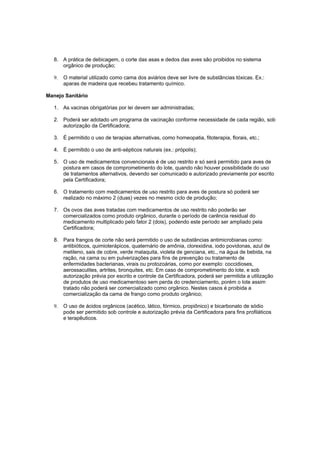 8. A prática de debicagem, o corte das asas e dedos das aves são proibidos no sistema
orgânico de produção;
9. O material utilizado como cama dos aviários deve ser livre de substâncias tóxicas. Ex.:
aparas de madeira que recebeu tratamento químico.
Manejo Sanitário
1. As vacinas obrigatórias por lei devem ser administradas;
2. Poderá ser adotado um programa de vacinação conforme necessidade de cada região, sob
autorização da Certificadora;
3. É permitido o uso de terapias alternativas, como homeopatia, fitoterapia, florais, etc.;
4. É permitido o uso de anti-sépticos naturais (ex.: própolis);
5. O uso de medicamentos convencionais é de uso restrito e só será permitido para aves de
postura em casos de comprometimento do lote, quando não houver possibilidade do uso
de tratamentos alternativos, devendo ser comunicado e autorizado previamente por escrito
pela Certificadora;
6. O tratamento com medicamentos de uso restrito para aves de postura só poderá ser
realizado no máximo 2 (duas) vezes no mesmo ciclo de produção;
7. Os ovos das aves tratadas com medicamentos de uso restrito não poderão ser
comercializados como produto orgânico, durante o período de carência residual do
medicamento multiplicado pelo fator 2 (dois), podendo este período ser ampliado pela
Certificadora;
8. Para frangos de corte não será permitido o uso de substâncias antimicrobianas como:
antibióticos, quimioterápicos, quaternário de amônia, clorexidina, iodo povidonas, azul de
metileno, sais de cobre, verde malaquita, violeta de genciana, etc., na água de bebida, na
ração, na cama ou em pulverizações para fins de prevenção ou tratamento de
enfermidades bacterianas, virais ou protozoárias, como por exemplo: coccidioses,
aerossaculites, artrites, bronquites, etc. Em caso de comprometimento do lote, e sob
autorização prévia por escrito e controle da Certificadora, poderá ser permitida a utilização
de produtos de uso medicamentoso sem perda do credenciamento, porém o lote assim
tratado não poderá ser comercializado como orgânico. Nestes casos é proibida a
comercialização da cama de frango como produto orgânico;
9. O uso de ácidos orgânicos (acético, lático, fórmico, propiônico) e bicarbonato de sódio
pode ser permitido sob controle e autorização prévia da Certificadora para fins profiláticos
e terapêuticos.
 