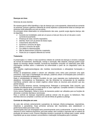 Doenças em Aves
Sintomas de aves doentes:
De maneira geral é difícil identificar o tipo de doença que a ave apresenta, observando-se somente
os sintomas, porque a galinha é diferente de outras espécies e praticamente todas as doenças tem
sintomas muito parecidos uns com os outros.
Os principais sinais observados no comportamento das aves, quando surge alguma doença, são
os seguintes:
 Aumento da mortalidade: pode ser um pouco a mais por dia ou de um dia para o outro
aumenta bruscamente;
 Presença de tosse, barulho respiratório;
 Diarréia, ficam com as penas da cloaca sujas;
 Crescimento desuniforme;
 Aumenta o consumo de água;
 Diminui o consumo de ração;
 Cor pálida ou esbranquiçada;
 Não se desenvolvem conforme o esperado;
 Fezes de cor e aspecto diferente do normal.
Tratamento
A preservação é o melhor e mais econômico método de controle de doenças e envolve a adoção
de normas de isolamento, desinfecção, manejo e vacinação. Não obstante, doenças podem surgir
apesar do emprego dessas medidas, tornando-se necessário consultar um veterinário para obter
informações corretas sobre o tratamento da enfermidade a partir de um diagnóstico certo da
patologia.
Nas criações orgânicas/ecológicas são medidas recomendáveis a utilizaçãoda homeopatia e
fitoterapia.
Ambas as terapêuticas podem e devem ser utilizadas como rotina para promover uma ação
preventiva. Caso haja a manifestação de doenças, podemos utilizar a homeopatia para controlar e
minimizar os distúrbios estabelecidos.
Dada a complexidade do sistema imunitário da ave, suas respostas aos medicamentos, sejam
alopáticos, homeopáticos ou fitoterápicos, não tão eficientes se comparadas às de espécies
mamíferas, portanto cabe ao criador orgânico utilizar todos os recursos para prevenir que seu
plantel adoeça.
Como recursos teríamos vacinas, biossegurança, fitoterapia e homeopatia. Este conjunto, que
trabalha simultâneamente, promoverá saúde às aves orgânicas. Complete também à homeopatia
incrementar o ganho de peso e a postura.
Como recurso fitoterápico, folhas e tronco de bananeira podem ser utilizados para as funções de
alimentar e controlar diarréias e verminoses.
Para o controle de doenças respiratórias pode-se colocar chá de guaco no bebedouro. Nas
diarréias deve-se completar o controle com chá de folhas de goiaba ou pitanga.
Controle de infecções em aves
As aves são animais extremamente susceptives ás doenças infecto-contagiosas, respiratórias,
intestinais e parasitárias. Suas primeiras semanas são importantes, pois estabelecem a
performance delas para toda a vida.
O homeopatia deve ser empregada tanto preventivamente como curativamente. A melhor forma de
utilizá-la é como medicina preventiva, pois aves sadias, bem nutridas e vigorosas são os esteios da
produção de carnes e ovos. Previne infecções durante a produção do manejo para o pasto, sendo
importante que as aves recebam concomitante a medicação homeopática para o estresse.
 