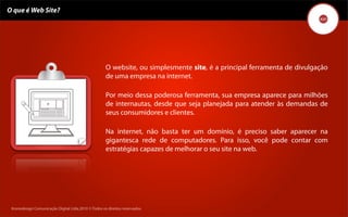 O que é Web Site?




                                                     O website, ou simplesmente site, é a principal ferramenta de divulgação
                                                     de uma empresa na internet.

                                                     Por meio dessa poderosa ferramenta, sua empresa aparece para milhões
                                                     de internautas, desde que seja planejada para atender às demandas de
                                                     seus consumidores e clientes.

                                                     Na internet, não basta ter um domínio, é preciso saber aparecer na
                                                     gigantesca rede de computadores. Para isso, você pode contar com
                                                     estratégias capazes de melhorar o seu site na web.




 Kronedesign Comunicação DigitalDigital Ltda.2010 ©.Todos os direitos reservados.
        Kronedesign Comunicação Ltda.2010 ©.Todos os direitos reservados.
 