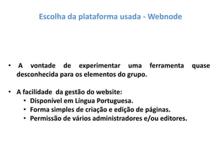 • A vontade de experimentar uma ferramenta quase
desconhecida para os elementos do grupo.
• A facilidade da gestão do website:
• Disponível em Língua Portuguesa.
• Forma simples de criação e edição de páginas.
• Permissão de vários administradores e/ou editores.
Escolha da plataforma usada - Webnode
 