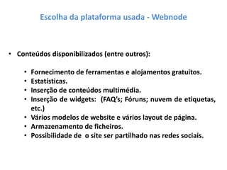 Escolha da plataforma usada - Webnode
• Conteúdos disponibilizados (entre outros):
• Fornecimento de ferramentas e alojamentos gratuitos.
• Estatísticas.
• Inserção de conteúdos multimédia.
• Inserção de widgets: (FAQ’s; Fóruns; nuvem de etiquetas,
etc.)
• Vários modelos de website e vários layout de página.
• Armazenamento de ficheiros.
• Possibilidade de o site ser partilhado nas redes sociais.
 