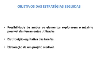 OBJETIVOS DAS ESTRATÉGIAS SEGUIDAS
• Possibilidade de ambos os elementos explorarem o máximo
possível das ferramentas utilizadas.
• Distribuição equitativa das tarefas.
• Elaboração de um projeto credível.
 