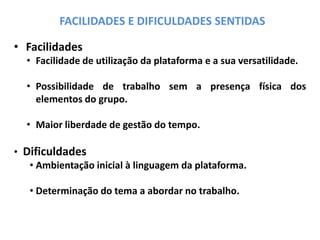 FACILIDADES E DIFICULDADES SENTIDAS
• Facilidades
• Facilidade de utilização da plataforma e a sua versatilidade.
• Possibilidade de trabalho sem a presença física dos
elementos do grupo.
• Maior liberdade de gestão do tempo.
• Dificuldades
• Ambientação inicial à linguagem da plataforma.
• Determinação do tema a abordar no trabalho.
 
