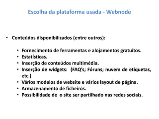 Escolha da plataforma usada - Webnode
• Conteúdos disponibilizados (entre outros):
• Fornecimento de ferramentas e alojamentos gratuitos.
• Estatísticas.
• Inserção de conteúdos multimédia.
• Inserção de widgets: (FAQ’s; Fóruns; nuvem de etiquetas,
etc.)
• Vários modelos de website e vários layout de página.
• Armazenamento de ficheiros.
• Possibilidade de o site ser partilhado nas redes sociais.
 