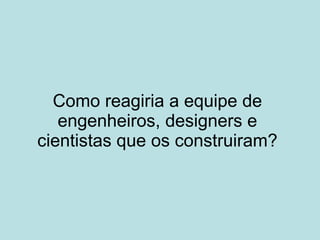 Como reagiria a equipe de engenheiros, designers e cientistas que os construiram? 