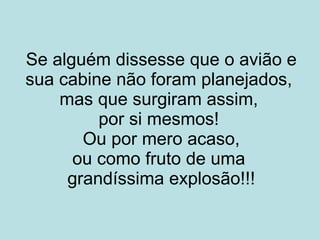 Se alguém dissesse que o avião e sua cabine não foram planejados, mas que surgiram assim, por si mesmos ! Ou por mero acaso, ou como fruto de uma grandíssima explosão!!!