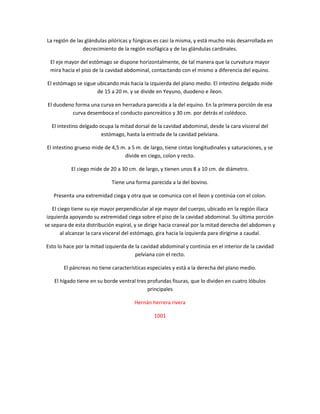 La región de las glándulas pilóricas y fúngicas es casi la misma, y está mucho más desarrollada en
                decrecimiento de la región esofágica y de las glándulas cardinales.

  El eje mayor del estómago se dispone horizontalmente, de tal manera que la curvatura mayor
  mira hacia el piso de la cavidad abdominal, contactando con el mismo a diferencia del equino.

 El estómago se sigue ubicando más hacia la izquierda del plano medio. El intestino delgado mide
                      de 15 a 20 m. y se divide en Yeyuno, duodeno e íleon.

 El duodeno forma una curva en herradura parecida a la del equino. En la primera porción de esa
           curva desemboca el conducto pancreático y 30 cm. por detrás el colédoco.

   El intestino delgado ocupa la mitad dorsal de la cavidad abdominal, desde la cara visceral del
                         estómago, hasta la entrada de la cavidad pelviana.

El intestino grueso mide de 4,5 m. a 5 m. de largo, tiene cintas longitudinales y saturaciones, y se
                                 divide en ciego, colon y recto.

           El ciego mide de 20 a 30 cm. de largo, y tienen unos 8 a 10 cm. de diámetro.

                             Tiene una forma parecida a la del bovino.

   Presenta una extremidad ciega y otra que se comunica con el íleon y continúa con el colon.

    El ciego tiene su eje mayor perpendicular al eje mayor del cuerpo, ubicado en la región ilíaca
 izquierda apoyando su extremidad ciega sobre el piso de la cavidad abdominal. Su última porción
se separa de esta distribución espiral, y se dirige hacia craneal por la mitad derecha del abdomen y
        al alcanzar la cara visceral del estómago, gira hacia la izquierda para dirigirse a caudal.

Esto lo hace por la mitad izquierda de la cavidad abdominal y continúa en el interior de la cavidad
                                       pelviana con el recto.

        El páncreas no tiene características especiales y está a la derecha del plano medio.

    El hígado tiene en su borde ventral tres profundas fisuras, que lo dividen en cuatro lóbulos
                                             principales

                                      Hernán herrera rivera

                                               1001
 