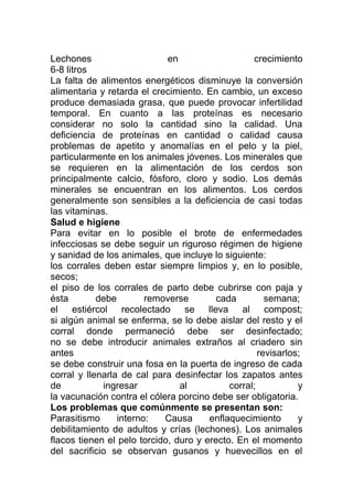 Lechones                     en                   crecimiento
6-8 litros
La falta de alimentos energéticos disminuye la conversión
alimentaria y retarda el crecimiento. En cambio, un exceso
produce demasiada grasa, que puede provocar infertilidad
temporal. En cuanto a las proteínas es necesario
considerar no solo la cantidad sino la calidad. Una
deficiencia de proteínas en cantidad o calidad causa
problemas de apetito y anomalías en el pelo y la piel,
particularmente en los animales jóvenes. Los minerales que
se requieren en la alimentación de los cerdos son
principalmente calcio, fósforo, cloro y sodio. Los demás
minerales se encuentran en los alimentos. Los cerdos
generalmente son sensibles a la deficiencia de casi todas
las vitaminas.
Salud e higiene
Para evitar en lo posible el brote de enfermedades
infecciosas se debe seguir un riguroso régimen de higiene
y sanidad de los animales, que incluye lo siguiente:
los corrales deben estar siempre limpios y, en lo posible,
secos;
el piso de los corrales de parto debe cubrirse con paja y
ésta        debe        removerse        cada         semana;
el estiércol recolectado se lleva al compost;
si algún animal se enferma, se lo debe aislar del resto y el
corral donde permaneció debe ser desinfectado;
no se debe introducir animales extraños al criadero sin
antes                                               revisarlos;
se debe construir una fosa en la puerta de ingreso de cada
corral y llenarla de cal para desinfectar los zapatos antes
de           ingresar           al          corral;           y
la vacunación contra el cólera porcino debe ser obligatoria.
Los problemas que comúnmente se presentan son:
Parasitismo      interno:   Causa      enflaquecimiento       y
debilitamiento de adultos y crías (lechones). Los animales
flacos tienen el pelo torcido, duro y erecto. En el momento
del sacrificio se observan gusanos y huevecillos en el
 