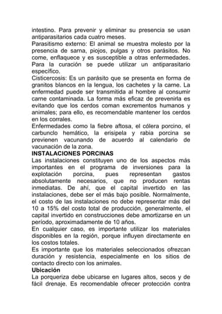 intestino. Para prevenir y eliminar su presencia se usan
antiparasitarios cada cuatro meses.
Parasitismo externo: El animal se muestra molesto por la
presencia de sarna, piojos, pulgas y otros parásitos. No
come, enflaquece y es susceptible a otras enfermedades.
Para la curación se puede utilizar un antiparasitario
específico.
Cisticercosis: Es un parásito que se presenta en forma de
granitos blancos en la lengua, los cachetes y la carne. La
enfermedad puede ser transmitida al hombre al consumir
carne contaminada. La forma más eficaz de prevenirla es
evitando que los cerdos coman excrementos humanos y
animales; para ello, es recomendable mantener los cerdos
en los corrales.
Enfermedades como la fiebre aftosa, el cólera porcino, el
carbunclo hemático, la erisipela y rabia porcina se
previenen vacunando de acuerdo al calendario de
vacunación de la zona.
INSTALACIONES PORCINAS
Las instalaciones constituyen uno de los aspectos más
importantes en el programa de inversiones para la
explotación      porcina,    pues    representan    gastos
absolutamente necesarios, que no producen rentas
inmediatas. De ahí, que el capital invertido en las
instalaciones, debe ser el más bajo posible. Normalmente,
el costo de las instalaciones no debe representar más del
10 a 15% del costo total de producción, generalmente, el
capital invertido en construcciones debe amortizarse en un
período, aproximadamente de 10 años.
En cualquier caso, es importante utilizar los materiales
disponibles en la región, porque influyen directamente en
los costos totales.
Es importante que los materiales seleccionados ofrezcan
duración y resistencia, especialmente en los sitios de
contacto directo con los animales.
Ubicación
La porqueriza debe ubicarse en lugares altos, secos y de
fácil drenaje. Es recomendable ofrecer protección contra
 