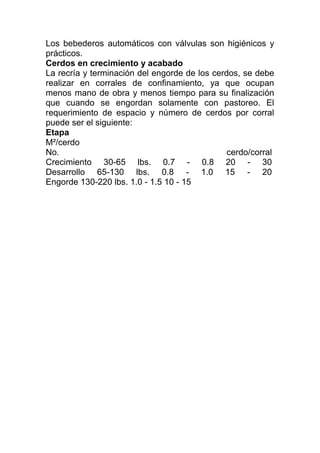 Los bebederos automáticos con válvulas son higiénicos y
prácticos.
Cerdos en crecimiento y acabado
La recría y terminación del engorde de los cerdos, se debe
realizar en corrales de confinamiento, ya que ocupan
menos mano de obra y menos tiempo para su finalización
que cuando se engordan solamente con pastoreo. El
requerimiento de espacio y número de cerdos por corral
puede ser el siguiente:
Etapa
M²/cerdo
No.                                            cerdo/corral
Crecimiento 30-65 lbs. 0.7 - 0.8 20 - 30
Desarrollo 65-130 lbs. 0.8 - 1.0 15 - 20
Engorde 130-220 lbs. 1.0 - 1.5 10 - 15
 