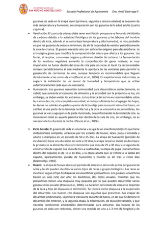 Escuela Profesional de Agronomía Dra. Analí Lizárraga F.
gusanos de seda en la etapa joven (primera, segunda y tercera edades) se requiere de
más temperatura y humedad, en comparación con los gusanos de la edad adulta (cuarta
y quinta).
• Ventilación: El cuarto de crianza debe tener ventilación porque se va llenando de bióxido
de carbono debido a la actividad fisiológica de los gusanos y las labores del hombre
dentro de ésta, además si se suma baja temperatura y alta humedad, lo más probable
es que los gusanos de seda se enfermen, de ahí la necesidad de ventilar periódicamente
la sala de crianza. El gusano necesita aire con suficiente oxígeno para desarrollarse. La
cría origina gases que modifica la composición del aire y que afecta a los gusanos. Las
larvas, al respirar, consumen oxígeno y eliminan dióxido de carbono. La fermentación
de los residuos vegetales aumenta la concentración de gases nocivos; es muy
importante no fumar dentro del área de cría para no viciar el local. Es recomendable
renovar periódicamente el aire mediante la apertura de las ventanas para permitir la
generación de corrientes de aire, aunque tampoco es recomendable que lleguen
directamente a las camas de cría (Pescio et al., 2006). En explotaciones industriales se
sugiere la instalación de un sensor de humedad y temperatura que se active
automáticamente cada que sea necesario.
• Iluminación: Los gusanos necesitan luminosidad para desarrollarse correctamente, es
sabido que aumenta el consumo de alimento y la actividad con la presencia se luz; sin
embargo, se deben evitar los extremos. La luz directa del sol no es recomendable sobre
las camas de cría, ni la completa oscuridad; si no hay suficiente luz al agregar las hojas,
las larvas no subirán a la parte superior de la bandeja para consumir alimento fresco, en
cambio sí una parte de la bandeja recibe luz y la otra se encuentra en penumbras, los
gusanos se van a agrupar en la parte iluminada, desuniformando la densidad de cría. La
iluminación ideal es aquella permita leer dentro de la sala de cría, sin embargo, no es
necesaria la luz durante la noche. (Pescio et al., 2006).
5. Ciclo de vida: El gusano de seda es una larva u oruga de un insecto lepidóptero que tiene
metamorfosis completa, atraviesa por los estados de huevo, larva, pupa o crisálida y
adulto o mariposa en un periodo de 50 a 55 días. La etapa de huevecillo (periodo de
incubación) tiene una duración de siete a 10 días, la etapa larval se divide en dos fases:
la primera es la alimentación y el crecimiento que dura de 25 a 30 días y la segunda de
construcción de capullo que dura de tres a cuatro días, la etapa de pupa (metamorfosis
dentro del capullo) es de 10 a 14 días, y la etapa adulta que se refiere a la salida del
capullo, apareamiento, puesta de huevecillo y muerte es de tres a cinco días
(Marmolejo, 1982).
• Huevo: La etapa de huevo abarca el periodo de descanso de la vida activa del gusano de
seda y de ahí pueden clasificarse varios tipos de razas o grupos biológicos. Las razas se
clasifican según el tipo de diapausa en univoltinos y polivoltinos. Los gusanos univoltinos
tienen un solo ciclo por año; los bivoltinos, dos ciclos anuales, mientras que los
polivoltinos tienen una diapausa muy pequeña por lo que pueden desarrollar varias
generaciones anuales (Pescio et al., 2006). La duración del estado de descanso depende
de la raza y tipo de diapausa (o dormición). Se conoce como diapausa a la suspensión
del desarrollo. Los huevos con diapausa son aquellos que presentan dos etapas de
desarrollo embrionario, la primera transcurre durante 48 horas, en las que se detiene el
desarrollo del embrión, y la segunda etapa, la hibernación, de duración variable, y que
necesita condiciones ambientales determinadas para activarse. Los huevos de los
gusanos de seda son redondos, tienen una medida de uno a 1.3 mm de longitud y de
 