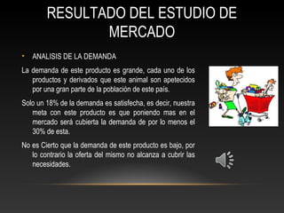 RESULTADO DEL ESTUDIO DE
MERCADO
• ANALISIS DE LA DEMANDA
La demanda de este producto es grande, cada uno de los
productos y derivados que este animal son apetecidos
por una gran parte de la población de este país.
Solo un 18% de la demanda es satisfecha, es decir, nuestra
meta con este producto es que poniendo mas en el
mercado será cubierta la demanda de por lo menos el
30% de esta.
No es Cierto que la demanda de este producto es bajo, por
lo contrario la oferta del mismo no alcanza a cubrir las
necesidades.
 